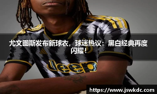 尤文图斯发布新球衣，球迷热议：黑白经典再度闪耀！