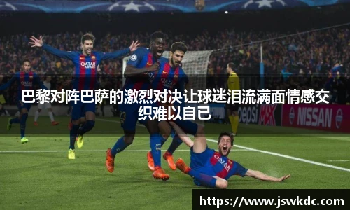 巴黎对阵巴萨的激烈对决让球迷泪流满面情感交织难以自已