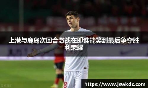 上港与鹿岛次回合激战在即谁能笑到最后争夺胜利荣耀